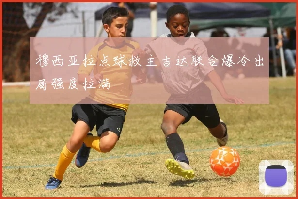 穆西亚拉点球救主吉达联合爆冷出局强度拉满