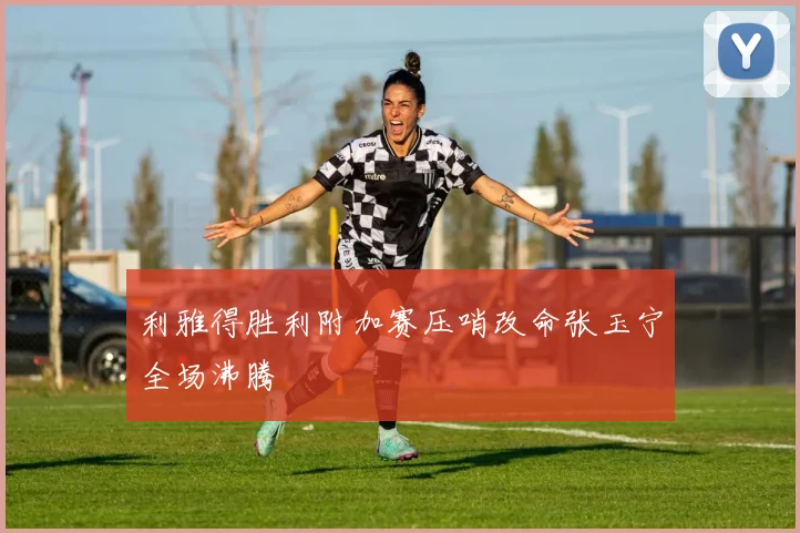 利雅得胜利附加赛压哨改命张玉宁全场沸腾