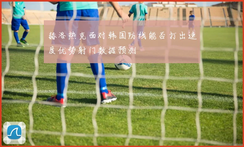 赫洛热克面对韩国防线能否打出速度优势射门数据预测
