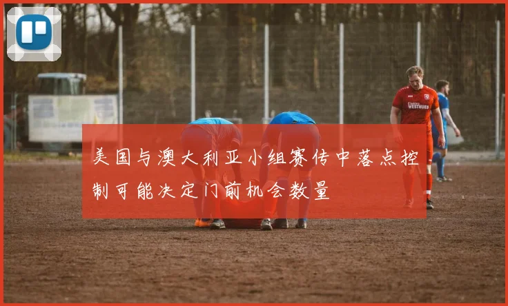 美国与澳大利亚小组赛传中落点控制可能决定门前机会数量