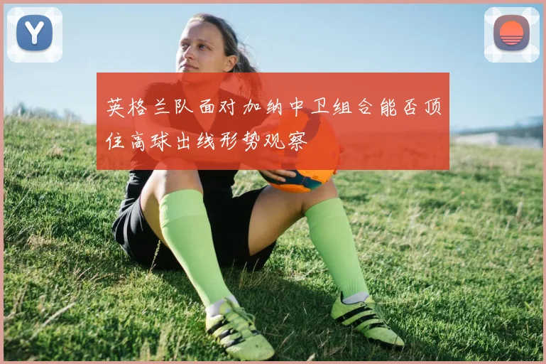 英格兰队面对加纳中卫组合能否顶住高球出线形势观察
