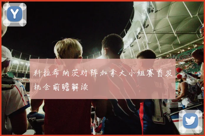 科拉希纳茨对阵加拿大小组赛首发机会前瞻解读