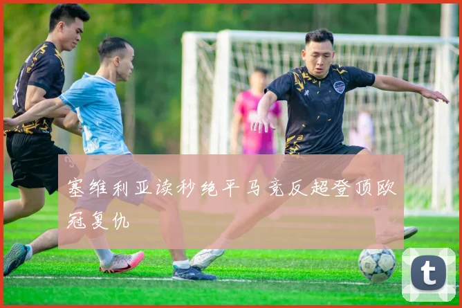 塞维利亚读秒绝平马竞反超登顶欧冠复仇