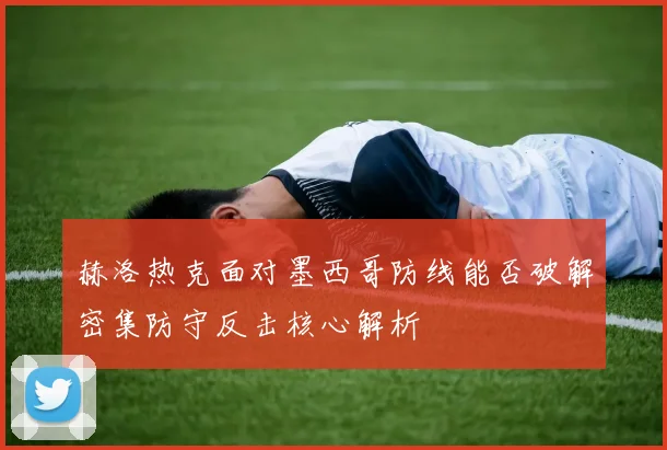 赫洛热克面对墨西哥防线能否破解密集防守反击核心解析