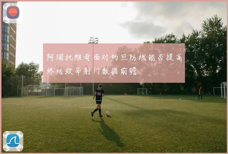 阿瑙托维奇面对约旦防线能否提高终结效率射门数据前瞻