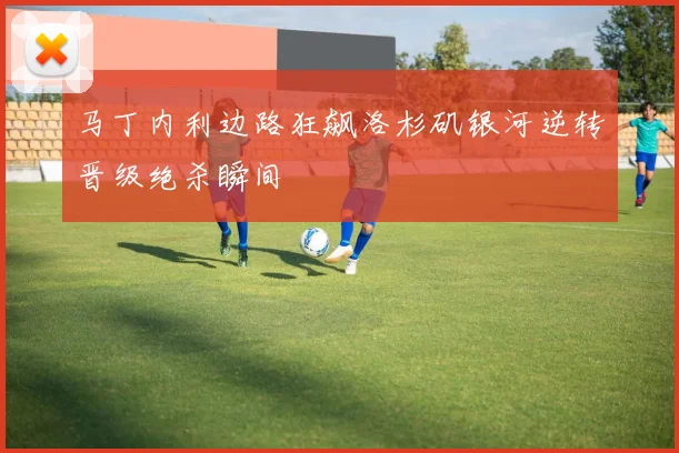 马丁内利边路狂飙洛杉矶银河逆转晋级绝杀瞬间