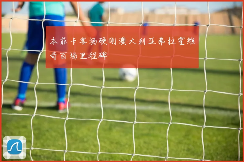 本菲卡客场硬刚澳大利亚弗拉霍维奇百场里程碑