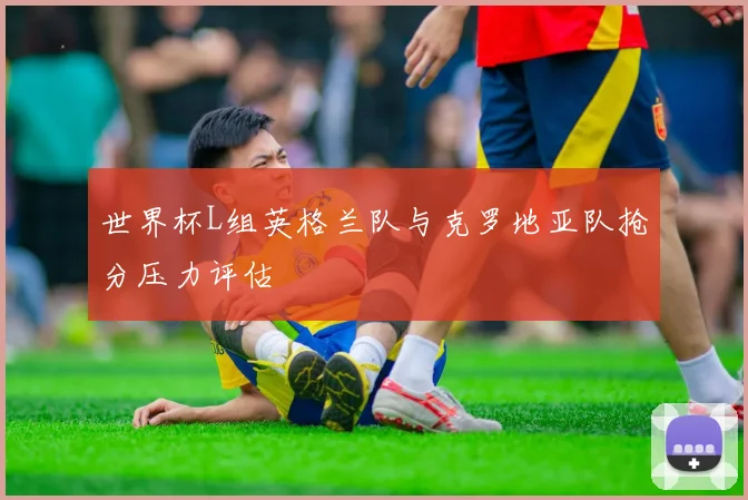 世界杯L组英格兰队与克罗地亚队抢分压力评估