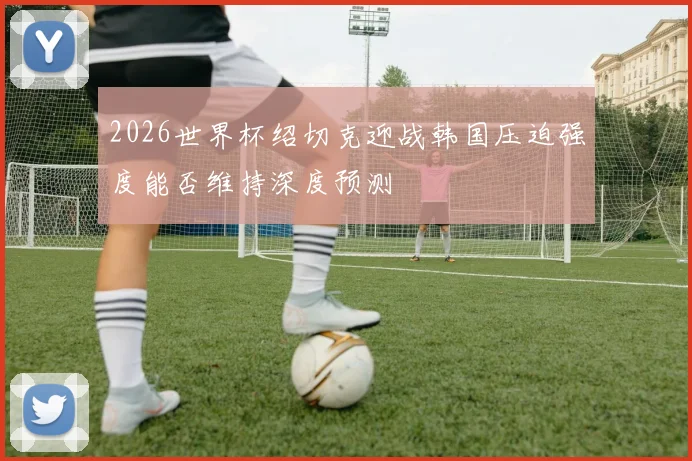 2026世界杯绍切克迎战韩国压迫强度能否维持深度预测