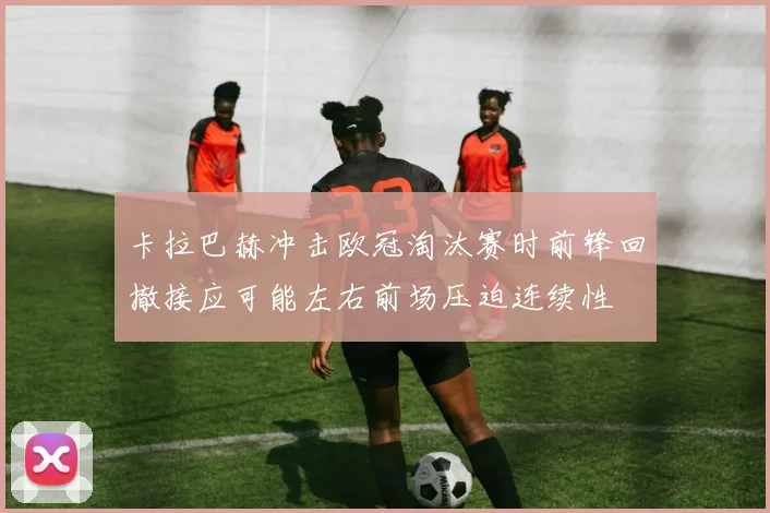 卡拉巴赫冲击欧冠淘汰赛时前锋回撤接应可能左右前场压迫连续性