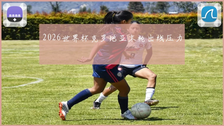 2026世界杯克罗地亚末轮出线压力