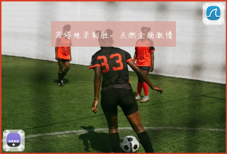 若塔绝杀制胜，点燃全场激情