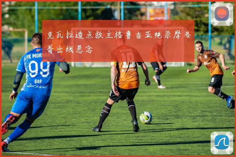 克瓦拉造点救主格鲁吉亚绝杀摩洛哥出线悬念