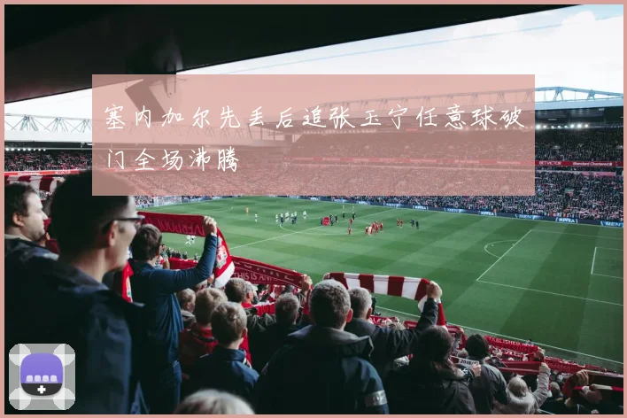 塞内加尔先丢后追张玉宁任意球破门全场沸腾