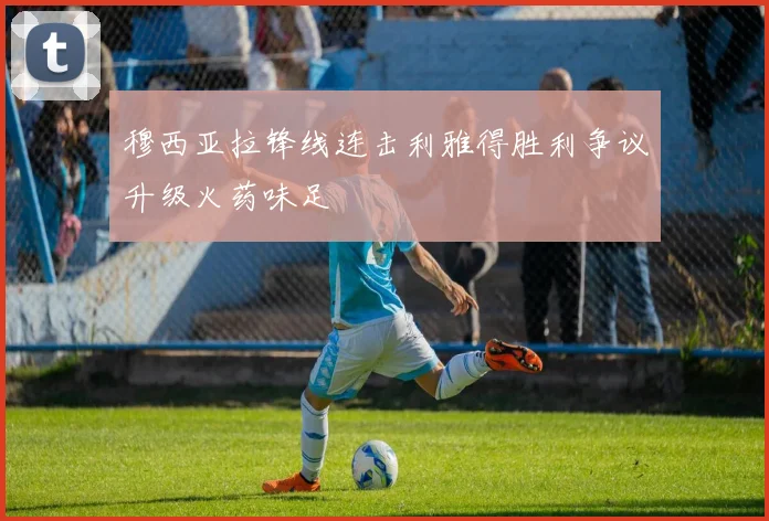 穆西亚拉锋线连击利雅得胜利争议升级火药味足