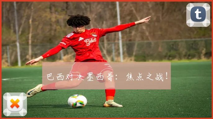 巴西对决墨西哥：焦点之战！