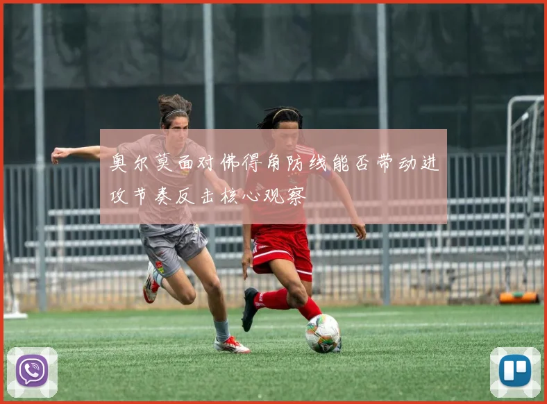 奥尔莫面对佛得角防线能否带动进攻节奏反击核心观察