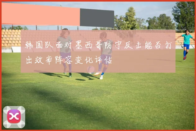 韩国队面对墨西哥防守反击能否打出效率阵容变化评估