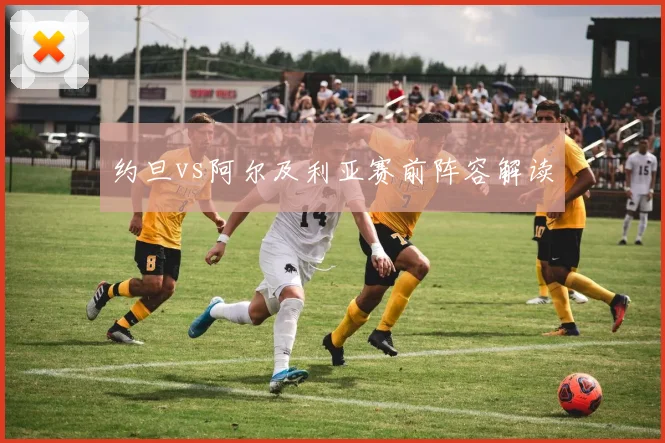 约旦vs阿尔及利亚赛前阵容解读