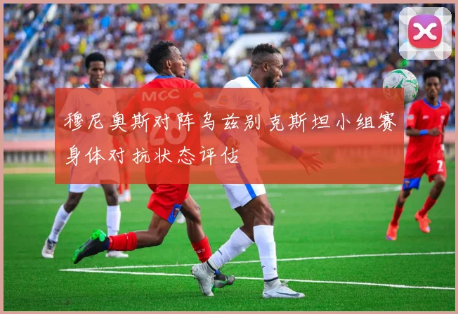 穆尼奥斯对阵乌兹别克斯坦小组赛身体对抗状态评估