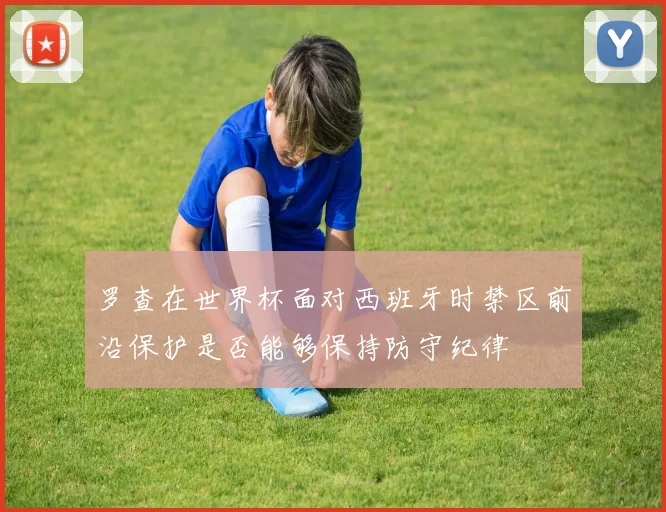 罗查在世界杯面对西班牙时禁区前沿保护是否能够保持防守纪律