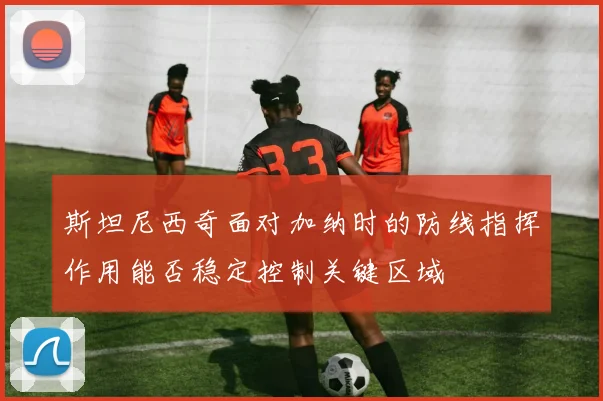斯坦尼西奇面对加纳时的防线指挥作用能否稳定控制关键区域