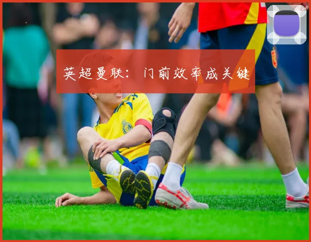 英超曼联：门前效率成关键