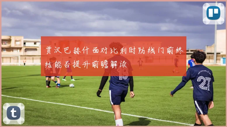 贾汉巴赫什面对比利时防线门前终结能否提升前瞻解读