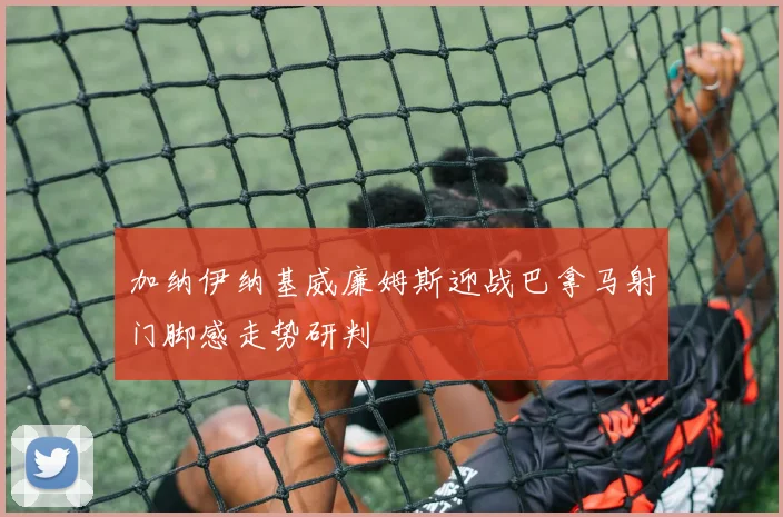 加纳伊纳基威廉姆斯迎战巴拿马射门脚感走势研判