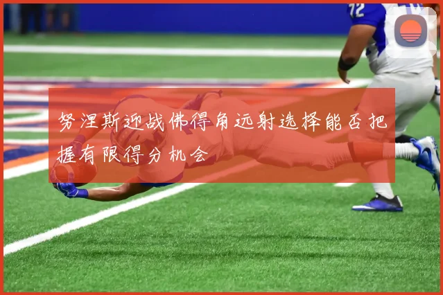 努涅斯迎战佛得角远射选择能否把握有限得分机会