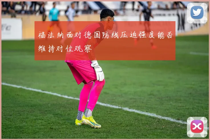 福法纳面对德国防线压迫强度能否维持对位观察