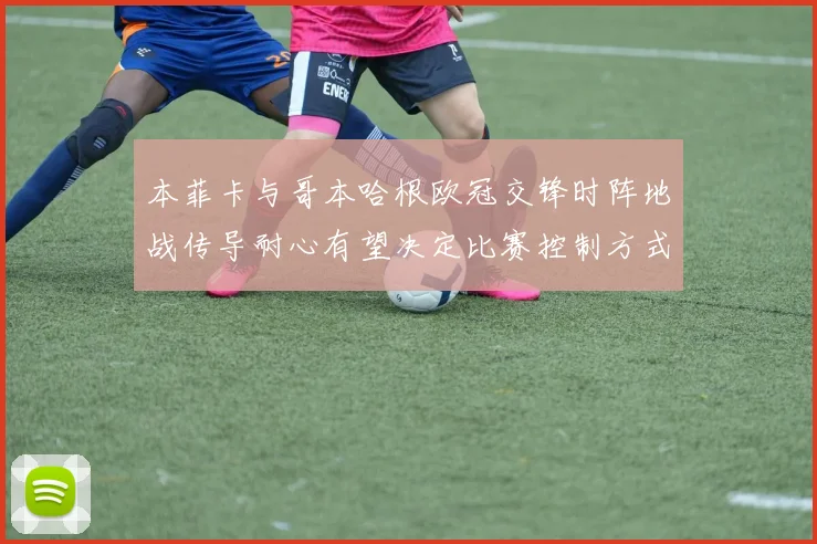 本菲卡与哥本哈根欧冠交锋时阵地战传导耐心有望决定比赛控制方式