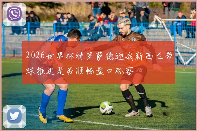 2026世界杯特罗萨德迎战新西兰带球推进是否顺畅盘口观察