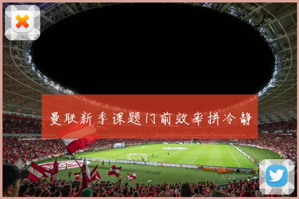 曼联新季课题门前效率拼冷静