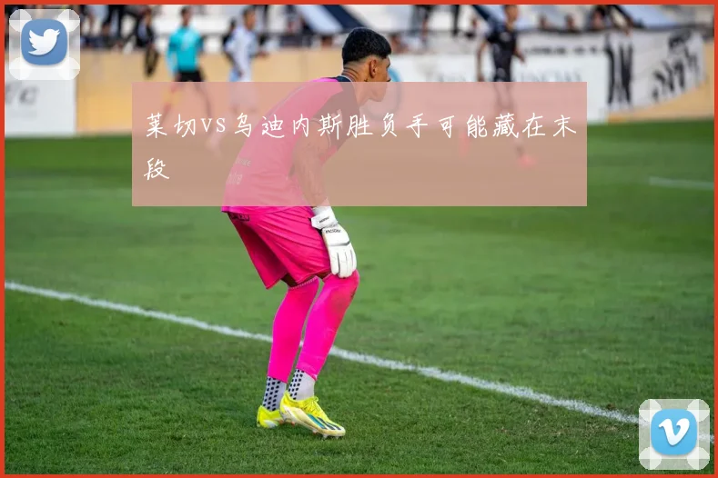 莱切vs乌迪内斯胜负手可能藏在末段