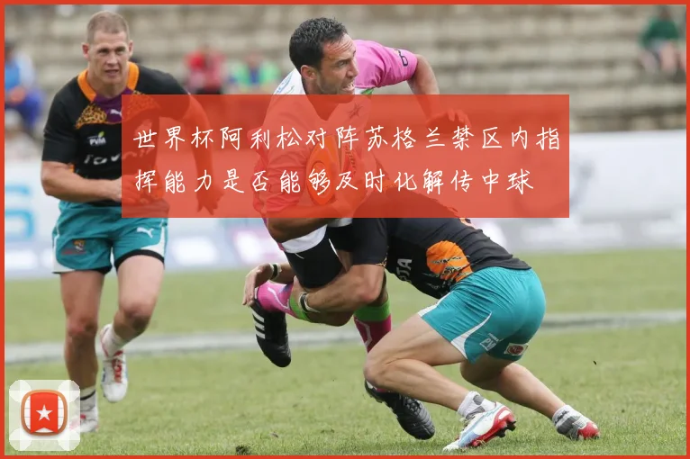 世界杯阿利松对阵苏格兰禁区内指挥能力是否能够及时化解传中球