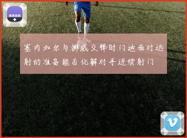 塞内加尔与挪威交锋时门迪面对远射的准备能否化解对手连续射门