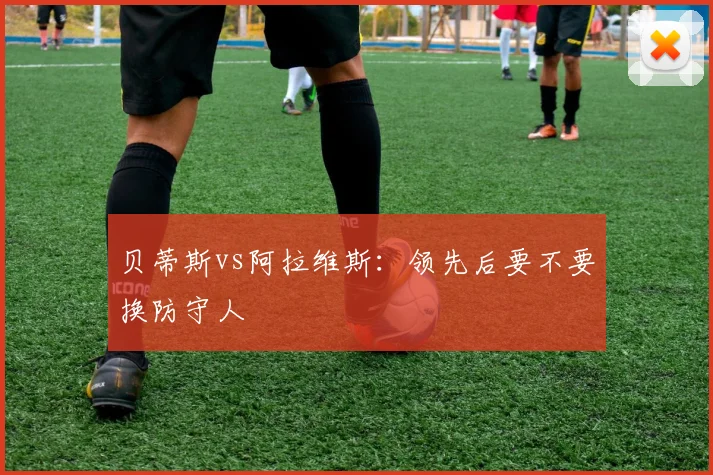 贝蒂斯vs阿拉维斯：领先后要不要换防守人
