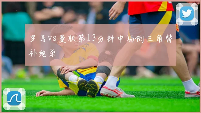 罗马vs曼联第13分钟中场倒三角替补绝杀