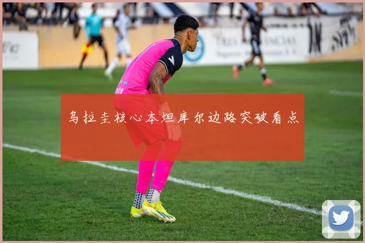 乌拉圭核心本坦库尔边路突破看点