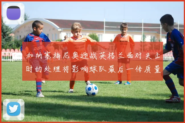 加纳塞梅尼奥迎战英格兰面对夹击时的处理将影响球队最后一传质量