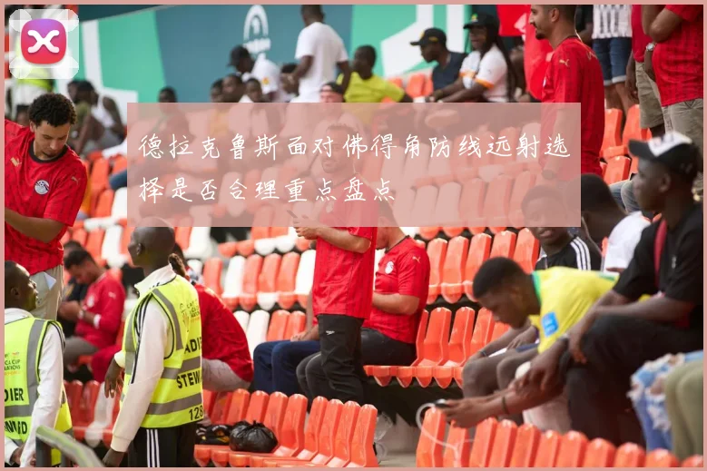 德拉克鲁斯面对佛得角防线远射选择是否合理重点盘点