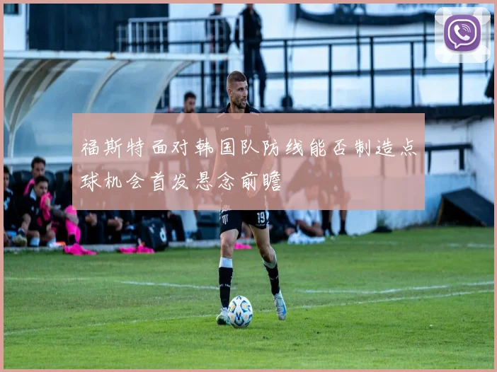 福斯特面对韩国队防线能否制造点球机会首发悬念前瞻