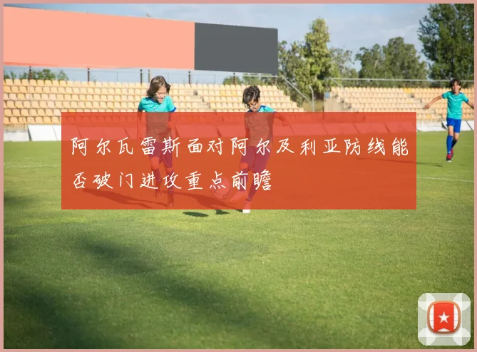 阿尔瓦雷斯面对阿尔及利亚防线能否破门进攻重点前瞻